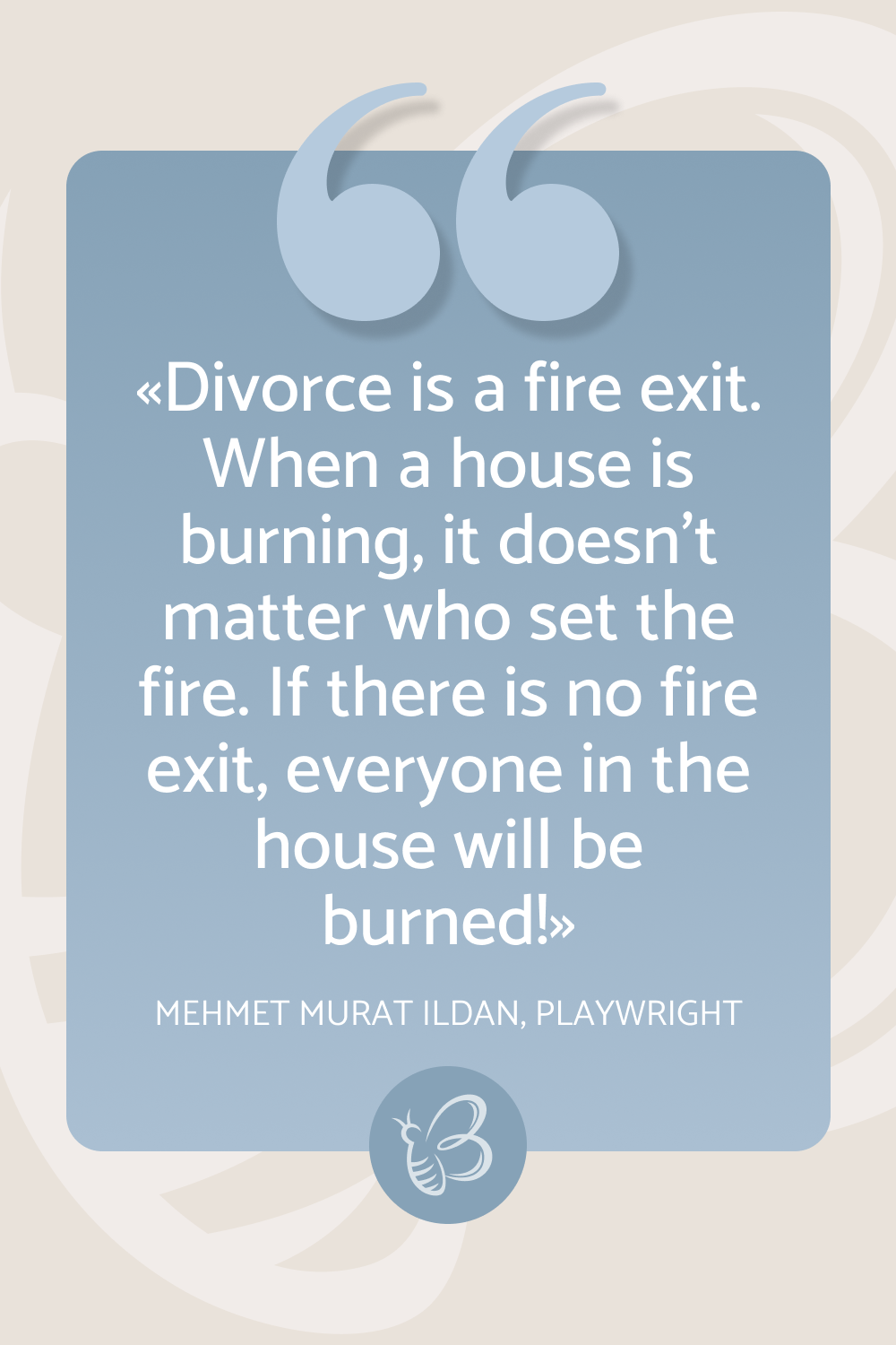 Divorce is a fire exit. When a house is burning, it doesn’t matter who set the fire. If there is no fire exit, everyone in the house will be burned! – Mehmet Murat Ildan, Playwright